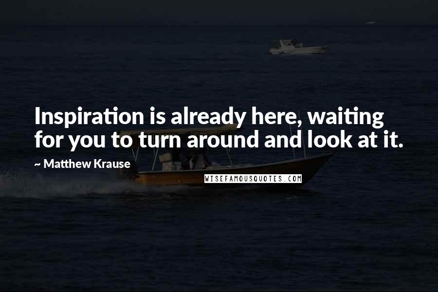 Matthew Krause Quotes: Inspiration is already here, waiting for you to turn around and look at it.