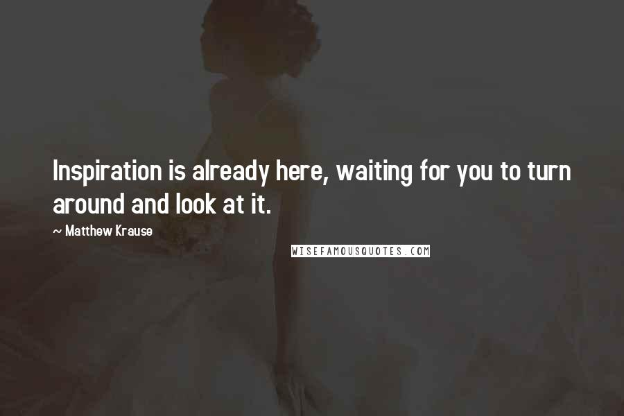 Matthew Krause Quotes: Inspiration is already here, waiting for you to turn around and look at it.