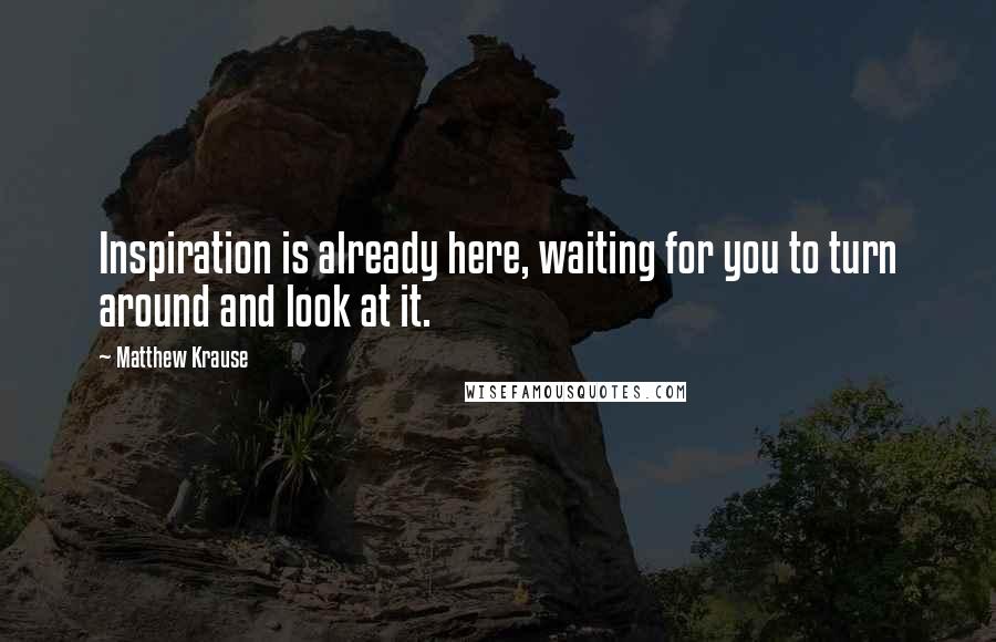 Matthew Krause Quotes: Inspiration is already here, waiting for you to turn around and look at it.