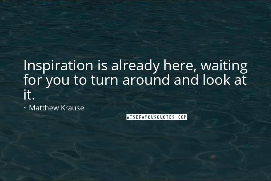 Matthew Krause Quotes: Inspiration is already here, waiting for you to turn around and look at it.