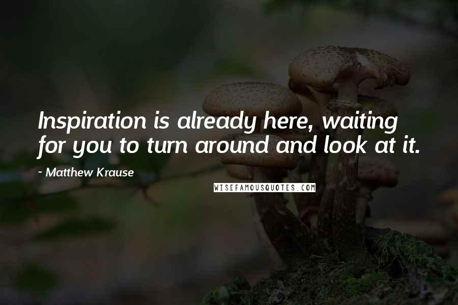 Matthew Krause Quotes: Inspiration is already here, waiting for you to turn around and look at it.