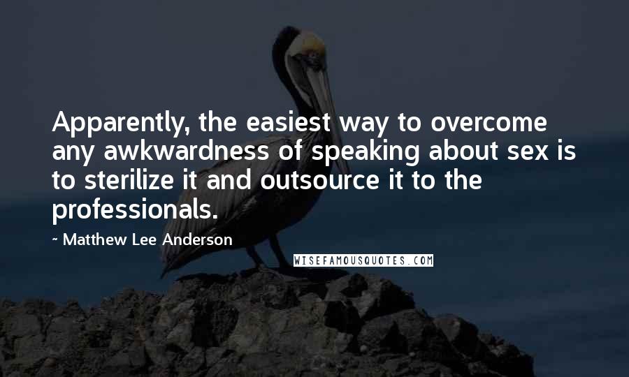 Matthew Lee Anderson Quotes: Apparently, the easiest way to overcome any awkwardness of speaking about sex is to sterilize it and outsource it to the professionals.