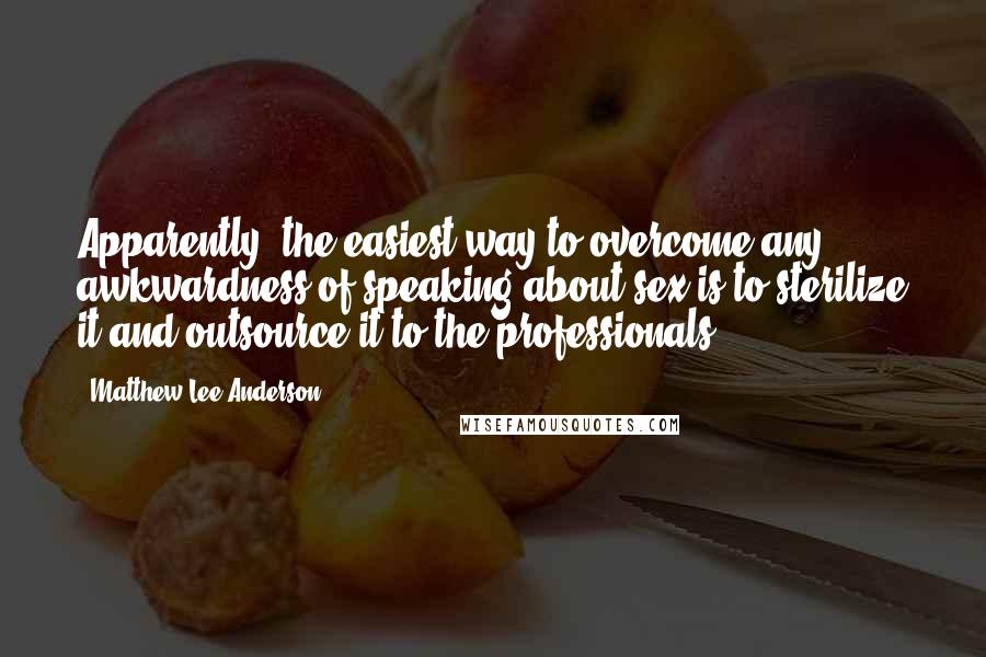 Matthew Lee Anderson Quotes: Apparently, the easiest way to overcome any awkwardness of speaking about sex is to sterilize it and outsource it to the professionals.