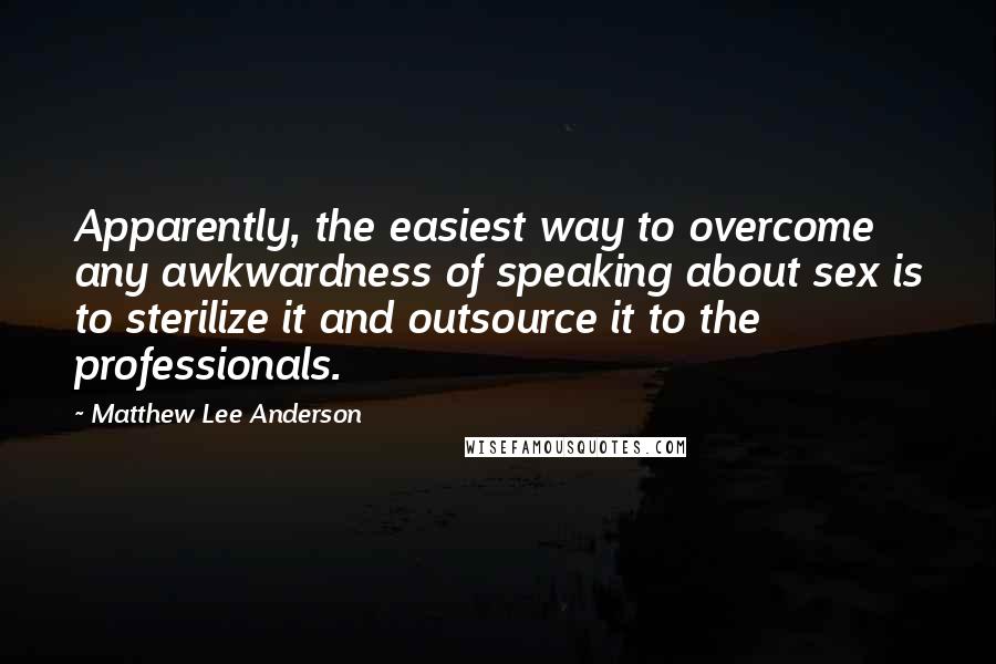 Matthew Lee Anderson Quotes: Apparently, the easiest way to overcome any awkwardness of speaking about sex is to sterilize it and outsource it to the professionals.