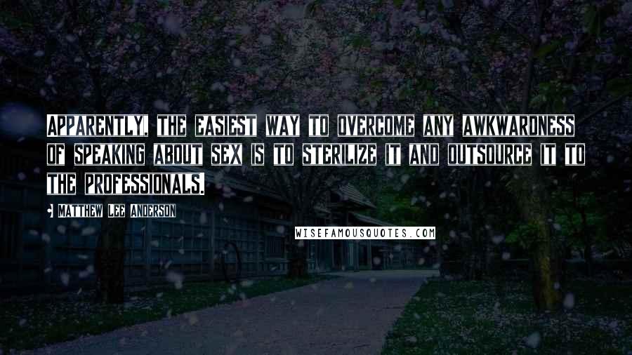 Matthew Lee Anderson Quotes: Apparently, the easiest way to overcome any awkwardness of speaking about sex is to sterilize it and outsource it to the professionals.