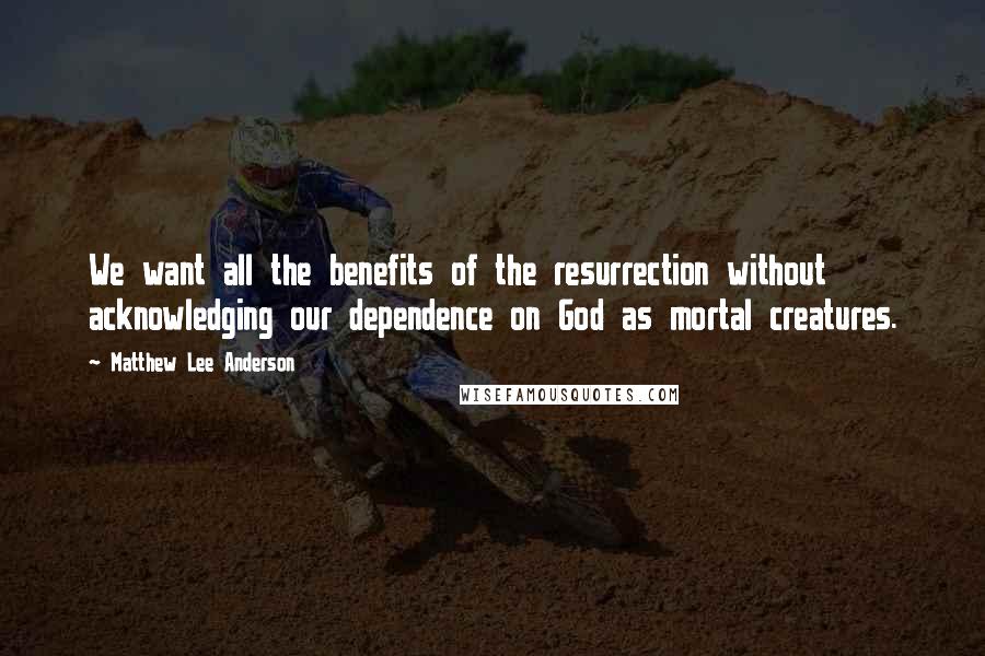 Matthew Lee Anderson Quotes: We want all the benefits of the resurrection without acknowledging our dependence on God as mortal creatures.