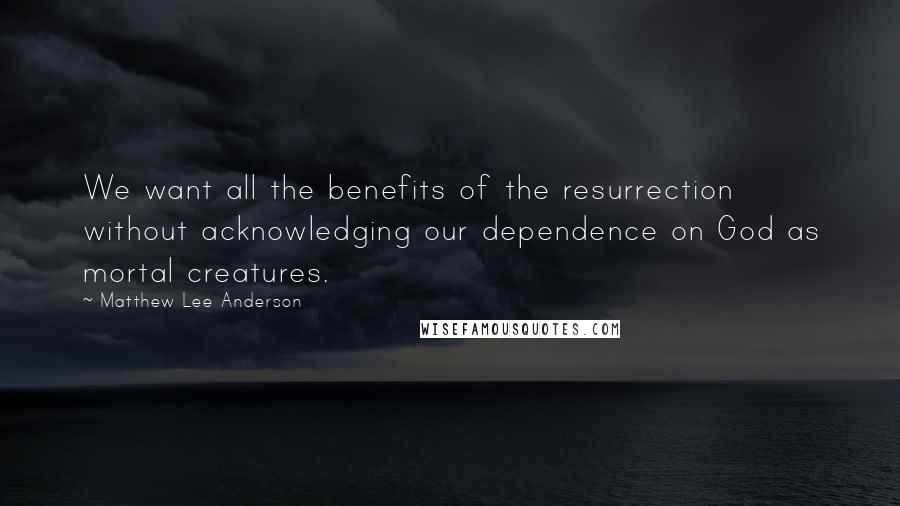 Matthew Lee Anderson Quotes: We want all the benefits of the resurrection without acknowledging our dependence on God as mortal creatures.