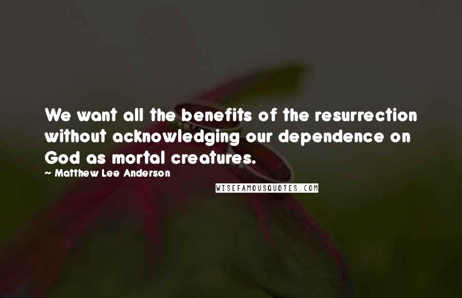 Matthew Lee Anderson Quotes: We want all the benefits of the resurrection without acknowledging our dependence on God as mortal creatures.