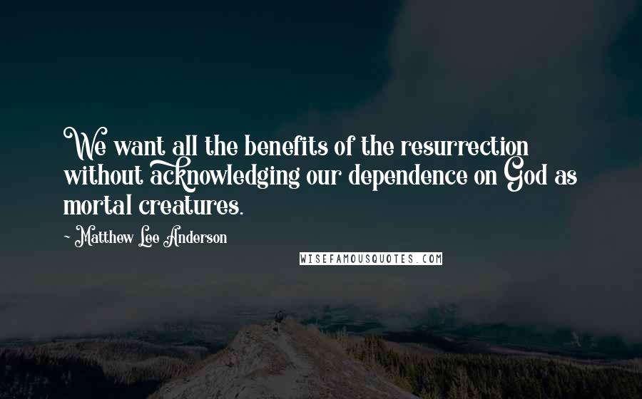 Matthew Lee Anderson Quotes: We want all the benefits of the resurrection without acknowledging our dependence on God as mortal creatures.
