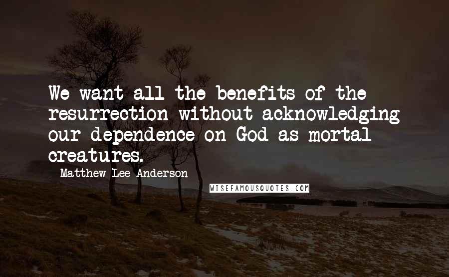 Matthew Lee Anderson Quotes: We want all the benefits of the resurrection without acknowledging our dependence on God as mortal creatures.