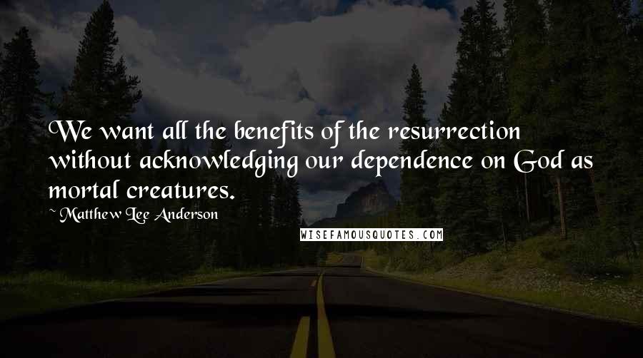 Matthew Lee Anderson Quotes: We want all the benefits of the resurrection without acknowledging our dependence on God as mortal creatures.