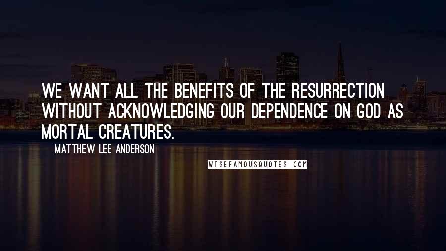 Matthew Lee Anderson Quotes: We want all the benefits of the resurrection without acknowledging our dependence on God as mortal creatures.