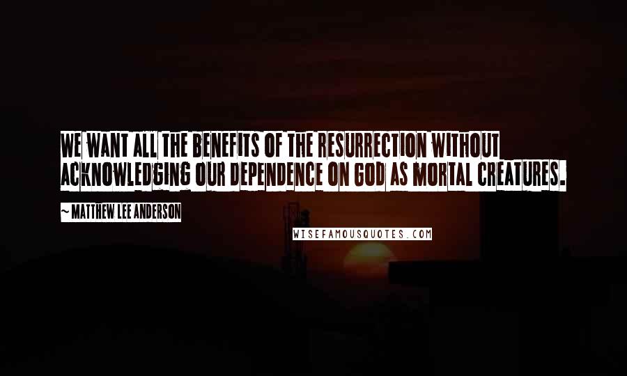 Matthew Lee Anderson Quotes: We want all the benefits of the resurrection without acknowledging our dependence on God as mortal creatures.