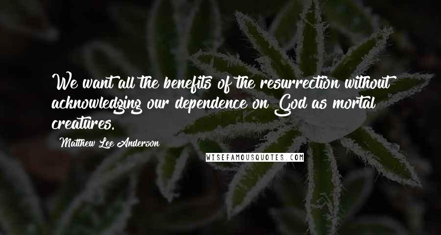 Matthew Lee Anderson Quotes: We want all the benefits of the resurrection without acknowledging our dependence on God as mortal creatures.