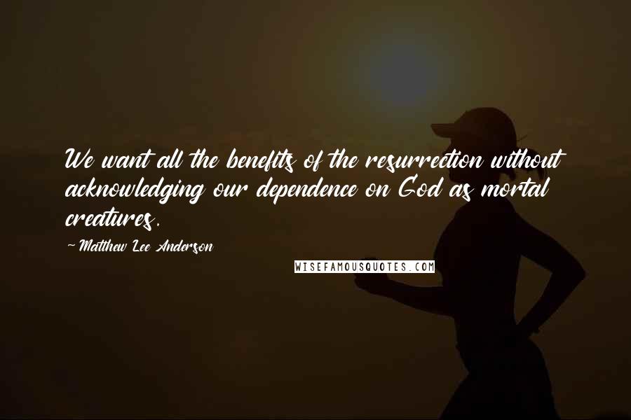 Matthew Lee Anderson Quotes: We want all the benefits of the resurrection without acknowledging our dependence on God as mortal creatures.