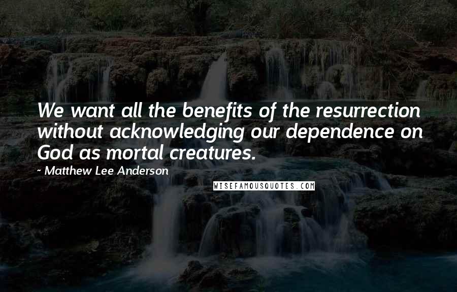 Matthew Lee Anderson Quotes: We want all the benefits of the resurrection without acknowledging our dependence on God as mortal creatures.