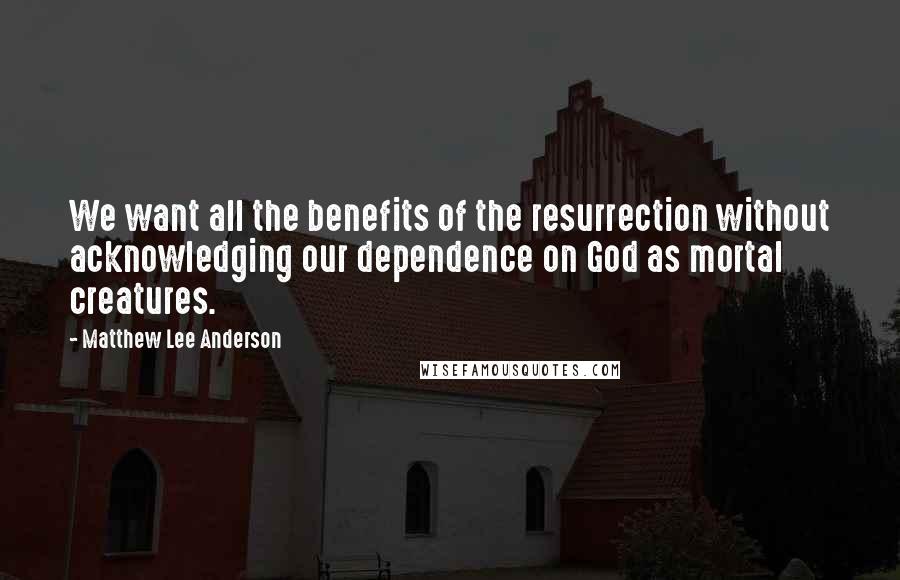 Matthew Lee Anderson Quotes: We want all the benefits of the resurrection without acknowledging our dependence on God as mortal creatures.