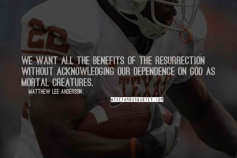 Matthew Lee Anderson Quotes: We want all the benefits of the resurrection without acknowledging our dependence on God as mortal creatures.