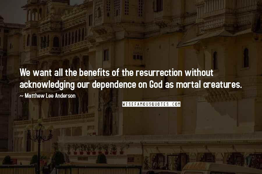 Matthew Lee Anderson Quotes: We want all the benefits of the resurrection without acknowledging our dependence on God as mortal creatures.