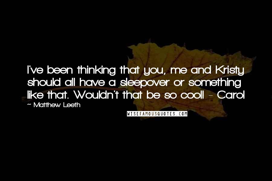 Matthew Leeth Quotes: I've been thinking that you, me and Kristy should all have a sleepover or something like that. Wouldn't that be so cool! - Carol