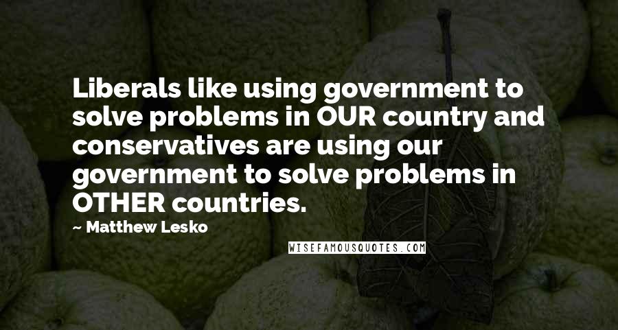 Matthew Lesko Quotes: Liberals like using government to solve problems in OUR country and conservatives are using our government to solve problems in OTHER countries.