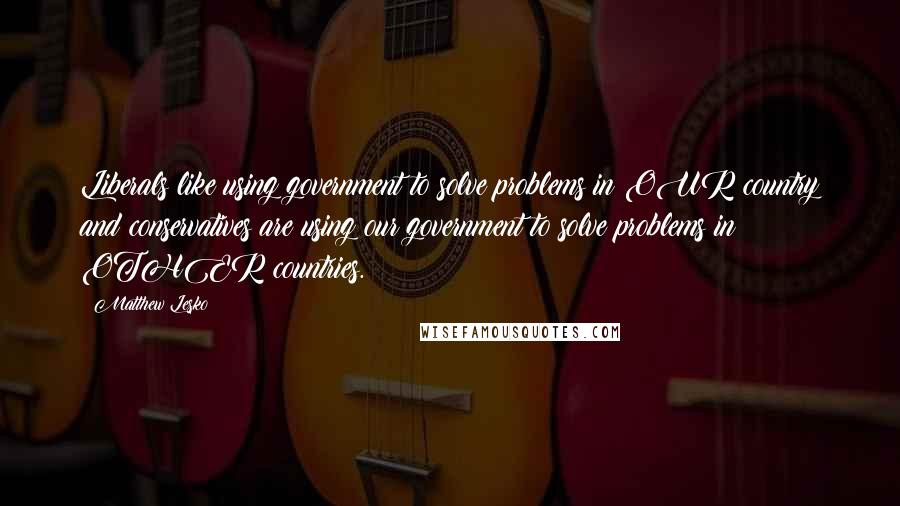 Matthew Lesko Quotes: Liberals like using government to solve problems in OUR country and conservatives are using our government to solve problems in OTHER countries.