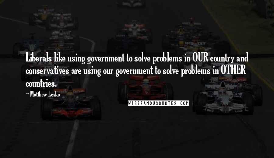 Matthew Lesko Quotes: Liberals like using government to solve problems in OUR country and conservatives are using our government to solve problems in OTHER countries.