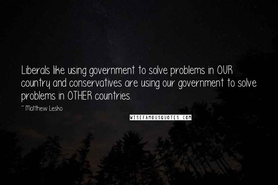 Matthew Lesko Quotes: Liberals like using government to solve problems in OUR country and conservatives are using our government to solve problems in OTHER countries.