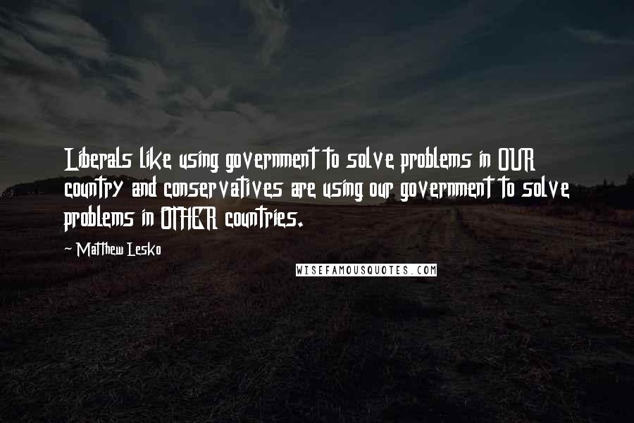 Matthew Lesko Quotes: Liberals like using government to solve problems in OUR country and conservatives are using our government to solve problems in OTHER countries.