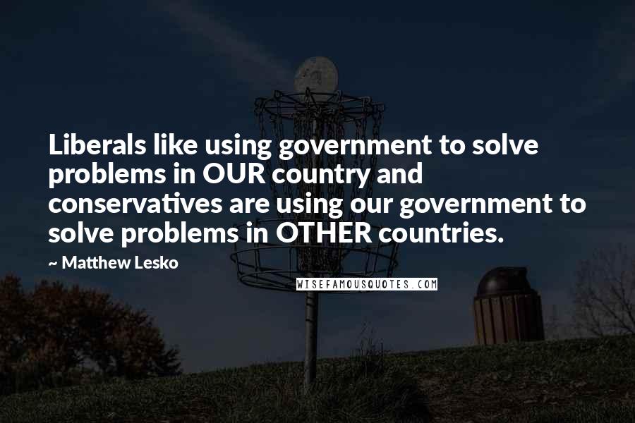 Matthew Lesko Quotes: Liberals like using government to solve problems in OUR country and conservatives are using our government to solve problems in OTHER countries.