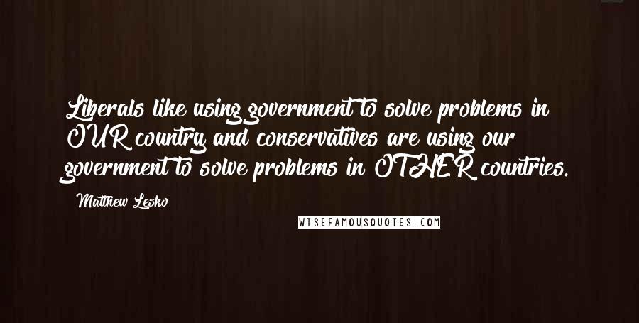 Matthew Lesko Quotes: Liberals like using government to solve problems in OUR country and conservatives are using our government to solve problems in OTHER countries.