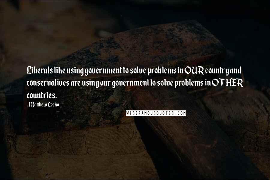 Matthew Lesko Quotes: Liberals like using government to solve problems in OUR country and conservatives are using our government to solve problems in OTHER countries.