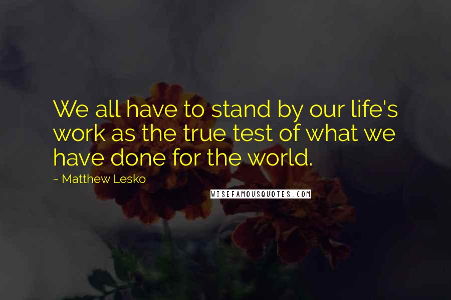 Matthew Lesko Quotes: We all have to stand by our life's work as the true test of what we have done for the world.