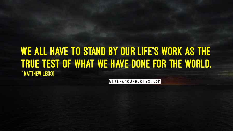 Matthew Lesko Quotes: We all have to stand by our life's work as the true test of what we have done for the world.