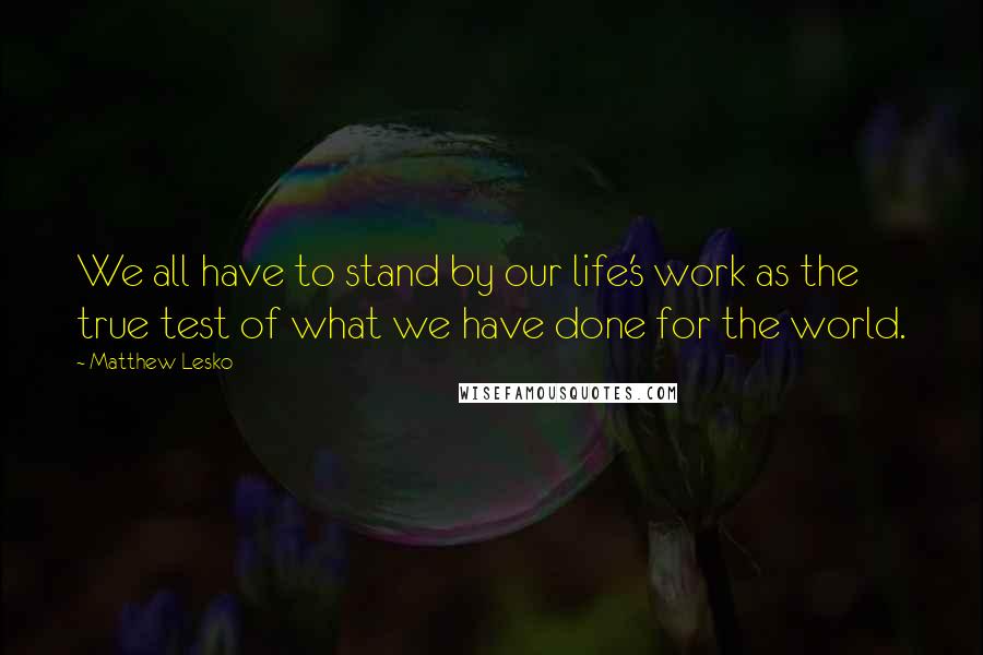 Matthew Lesko Quotes: We all have to stand by our life's work as the true test of what we have done for the world.