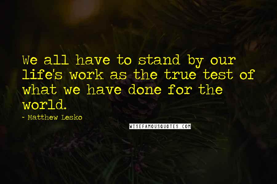 Matthew Lesko Quotes: We all have to stand by our life's work as the true test of what we have done for the world.