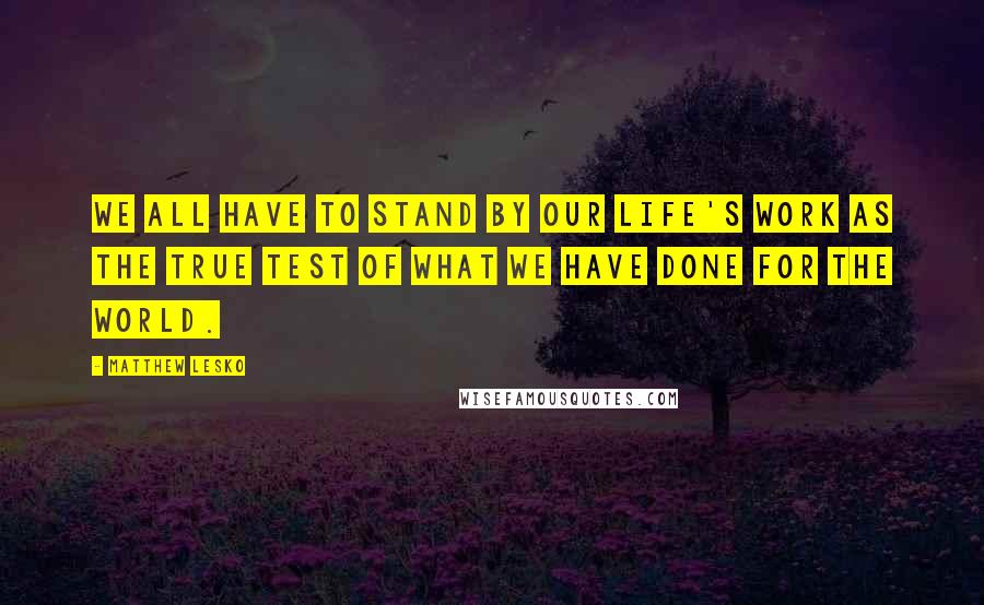 Matthew Lesko Quotes: We all have to stand by our life's work as the true test of what we have done for the world.