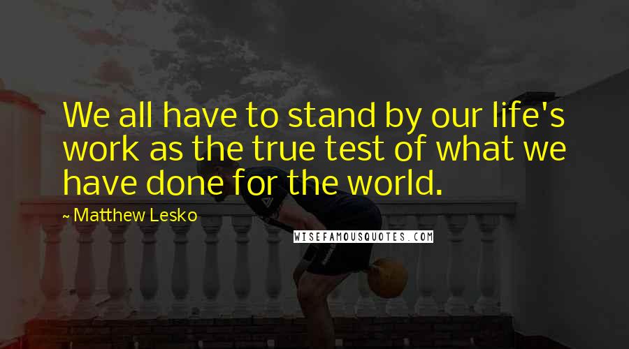 Matthew Lesko Quotes: We all have to stand by our life's work as the true test of what we have done for the world.