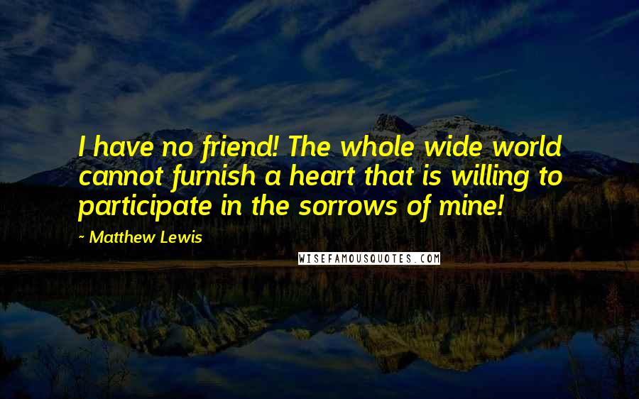 Matthew Lewis Quotes: I have no friend! The whole wide world cannot furnish a heart that is willing to participate in the sorrows of mine!