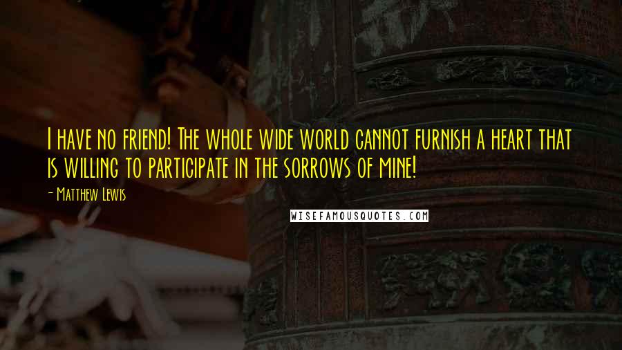 Matthew Lewis Quotes: I have no friend! The whole wide world cannot furnish a heart that is willing to participate in the sorrows of mine!