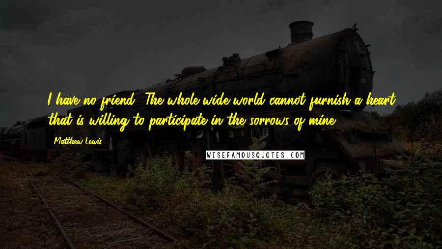 Matthew Lewis Quotes: I have no friend! The whole wide world cannot furnish a heart that is willing to participate in the sorrows of mine!