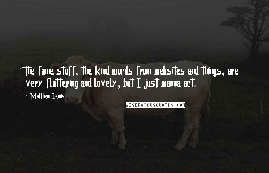 Matthew Lewis Quotes: The fame stuff, the kind words from websites and things, are very flattering and lovely, but I just wanna act.