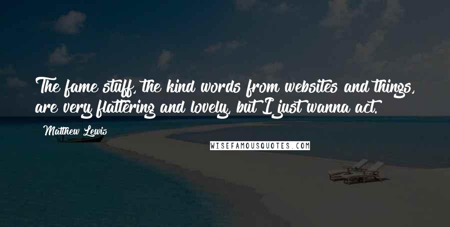 Matthew Lewis Quotes: The fame stuff, the kind words from websites and things, are very flattering and lovely, but I just wanna act.