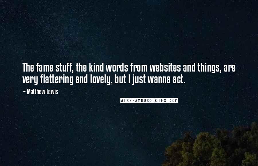 Matthew Lewis Quotes: The fame stuff, the kind words from websites and things, are very flattering and lovely, but I just wanna act.