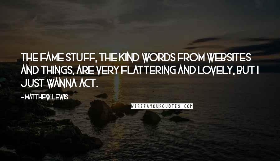 Matthew Lewis Quotes: The fame stuff, the kind words from websites and things, are very flattering and lovely, but I just wanna act.