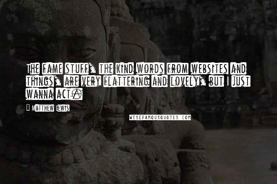 Matthew Lewis Quotes: The fame stuff, the kind words from websites and things, are very flattering and lovely, but I just wanna act.