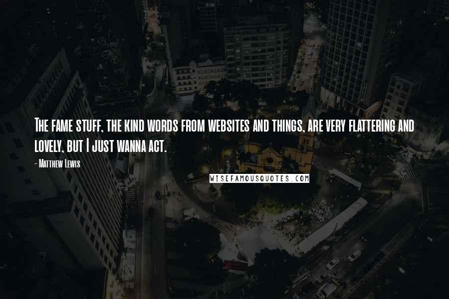 Matthew Lewis Quotes: The fame stuff, the kind words from websites and things, are very flattering and lovely, but I just wanna act.