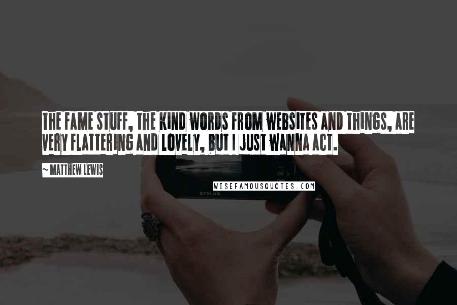 Matthew Lewis Quotes: The fame stuff, the kind words from websites and things, are very flattering and lovely, but I just wanna act.