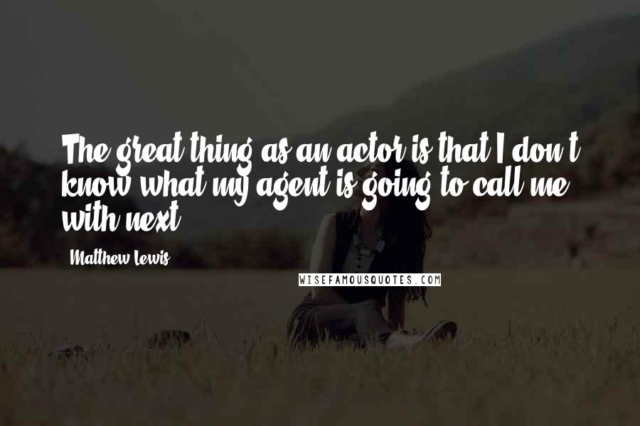 Matthew Lewis Quotes: The great thing as an actor is that I don't know what my agent is going to call me with next.