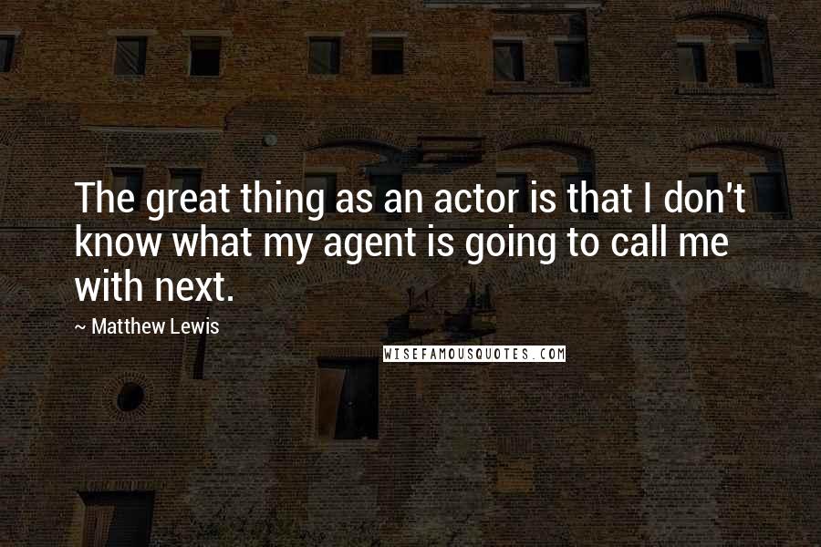 Matthew Lewis Quotes: The great thing as an actor is that I don't know what my agent is going to call me with next.
